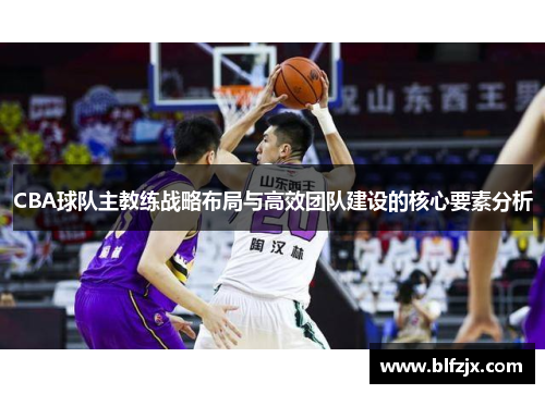 CBA球队主教练战略布局与高效团队建设的核心要素分析